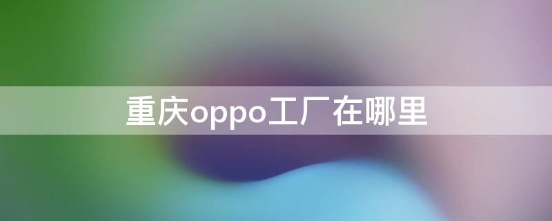 重庆oppo工厂在哪里 oppo重庆工厂地址查询