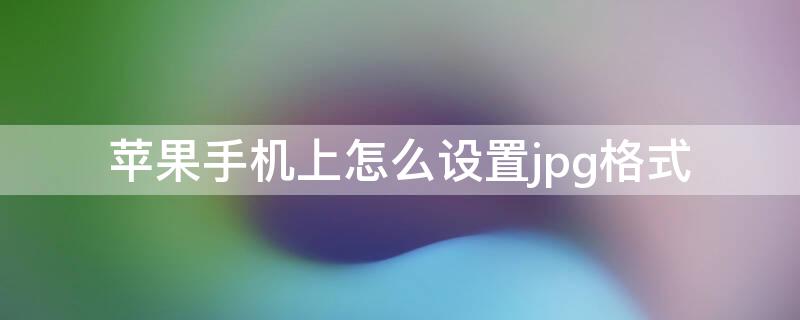 iPhone手机上怎么设置jpg格式 苹果手机怎么弄jpg格式图片怎么弄