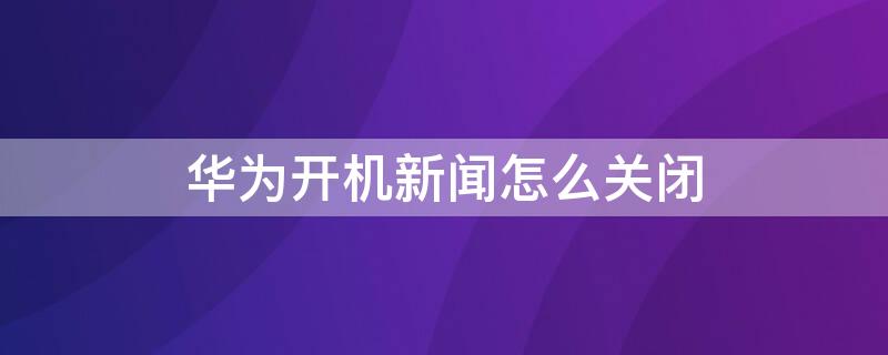 华为开机新闻怎么关闭 华为手机开机新闻资讯怎么关闭