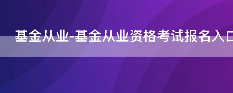 基金从业-基金从业资格考试报名入口（基金从业资格考试报名入口_基金从业资格考试报名平台）