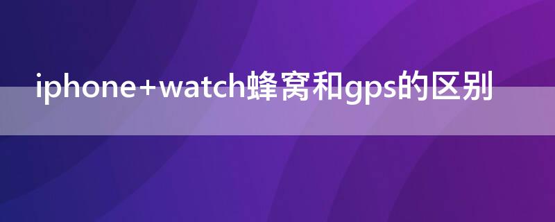 iPhone watch蜂窝和gps的区别