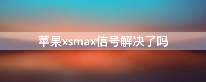 iPhonexsmax信号解决了吗 iphonexsmax信号有多严重