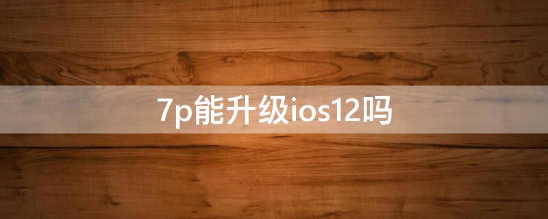 7p能升级ios12吗（7p可以升级ios14.8吗）