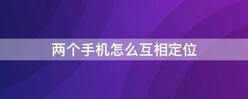 两个手机怎么互相定位（两个手机怎么互相定位追踪）