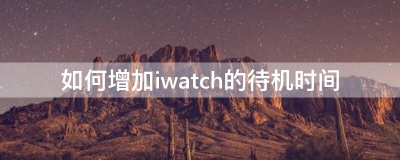 如何增加iwatch的待机时间（iwatch待机画面怎么改）