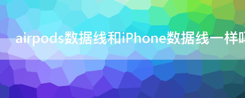 airpods数据线和iPhone数据线一样吗 苹果airpods的数据线和手机数据线一样吗?