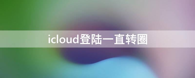 icloud登陆一直转圈（icloud登陆不上一直转）