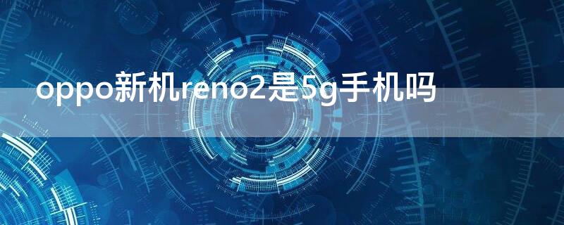 oppo新机reno2是5g手机吗（opporeno2是5g手机还是4g手机）