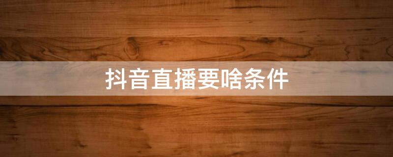 抖音直播要啥条件 请问抖音直播需要什么条件怎样直播