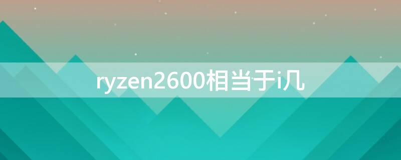 ryzen2600相当于i几 ryzen 5 2600相当于