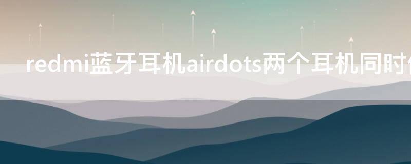 redmi蓝牙耳机airdots两个耳机同时使用