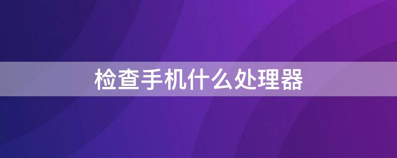 检查手机什么处理器 检查手机什么处理器最好