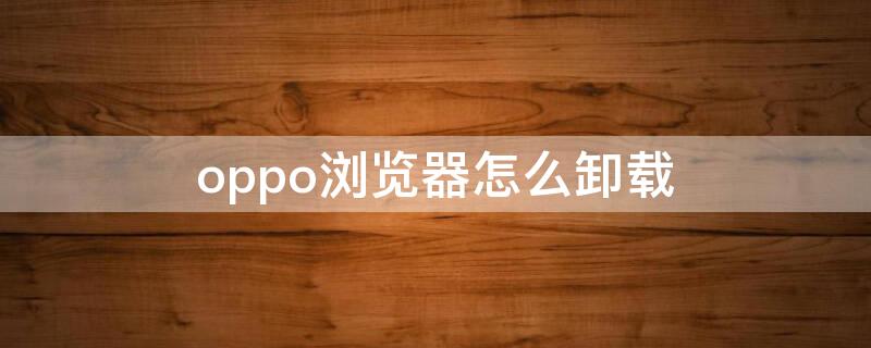 oppo浏览器怎么卸载（oppo浏览器怎么卸载更新）