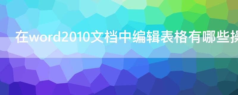 在word2010文档中编辑表格有哪些操作 在word2010文档中编辑表格有哪些操作方式