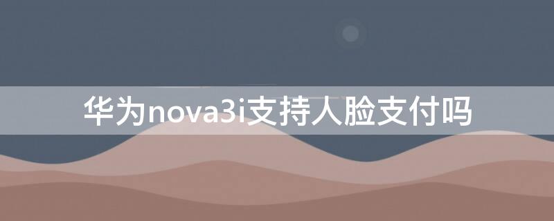 华为nova3i支持人脸支付吗 华为nova3支持微信面容支付吗