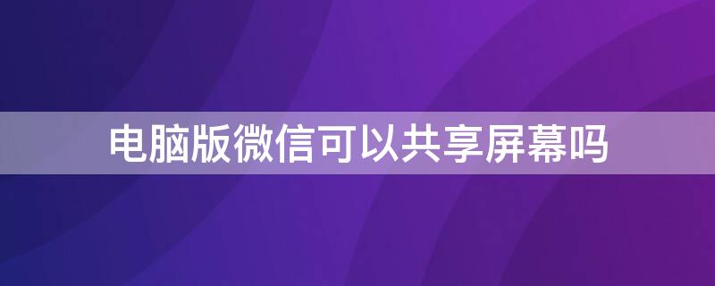 电脑版微信可以共享屏幕吗 电脑微信能共享屏幕吗