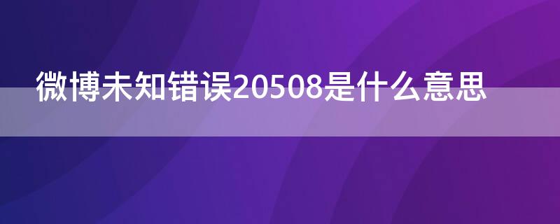 微博未知错误20508是什么意思（微博未知错误20573怎么解决）