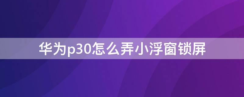 华为p30怎么弄小浮窗锁屏 华为p30怎么设置小窗