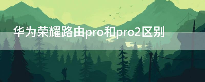 华为荣耀路由pro和pro2区别 华为荣耀pro和pro2路由器哪个更好