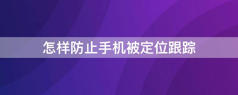 怎样防止手机被定位跟踪 如何防止手机被定位跟踪