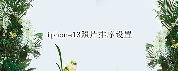 iphone13照片排序设置 iphone12照片时间顺序调整