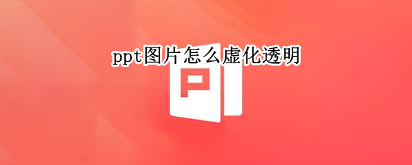 ppt图片怎么虚化透明 ppt中图片怎么变透明