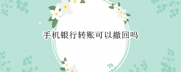 手机银行转账可以撤回吗 手机银行转账可以撤回吗 电信诈骗