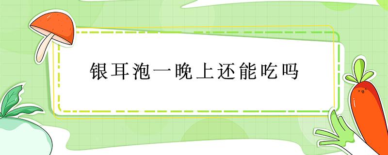 银耳泡一晚上还能吃吗 银耳泡一晚上还可以吃吗