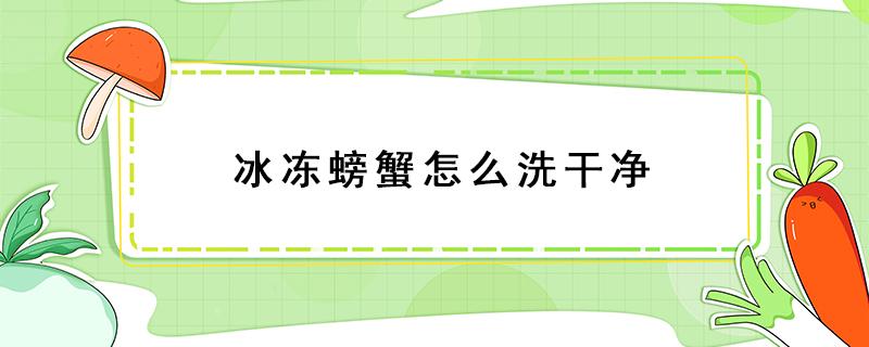 冰冻螃蟹怎么洗干净（冻螃蟹怎么处理干净）