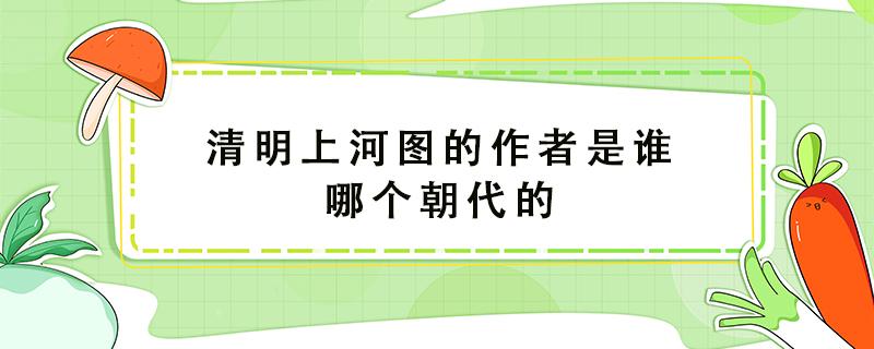 清明上河图的作者是谁哪个朝代的（《清明上河图》的作者是什么朝代的?）