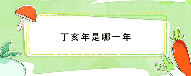 丁亥年是哪一年（农历丁亥年是哪一年）