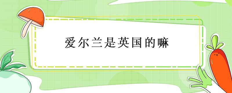 爱尔兰是英国的嘛 爱尔兰是英国的吗