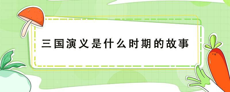 三国演义是什么时期的故事（三国演义讲述的是什么时期的故事）