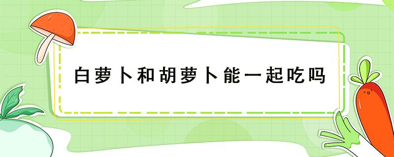 白萝卜和胡萝卜能一起吃吗（白萝卜和胡萝卜能一起炖排骨吗）