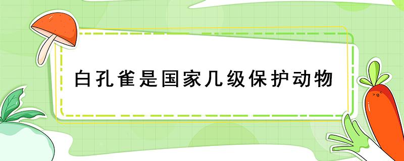 白孔雀是国家几级保护动物（绿孔雀属于国家几级保护动物）