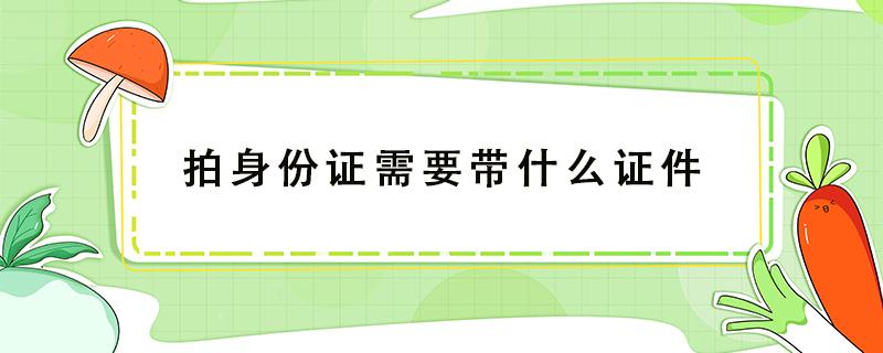 拍身份证需要带什么证件（重新拍身份证需要带什么证件）