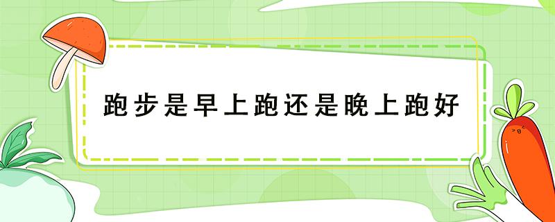 跑步是早上跑还是晚上跑好 跑步是早上跑还是晚上跑好一点