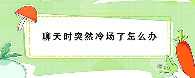 聊天时突然冷场了怎么办 聊着聊着冷场了怎么办