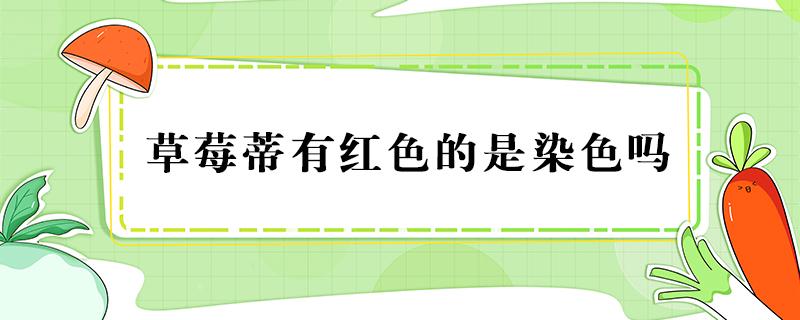 草莓蒂有红色的是染色吗 草莓蒂是红色的染色了吗