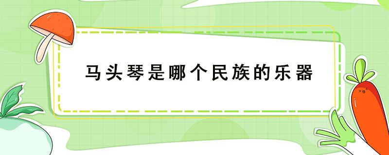 马头琴是哪个民族的乐器 马头琴是哪个民族的乐器蚂蚁庄园答案