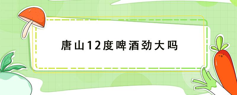 唐山12度啤酒劲大吗（唐山啤酒夺命12度那么厉害吗）