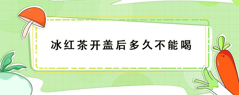 冰红茶开盖后多久不能喝 冰红茶开盖后多久不能喝一直冷藏