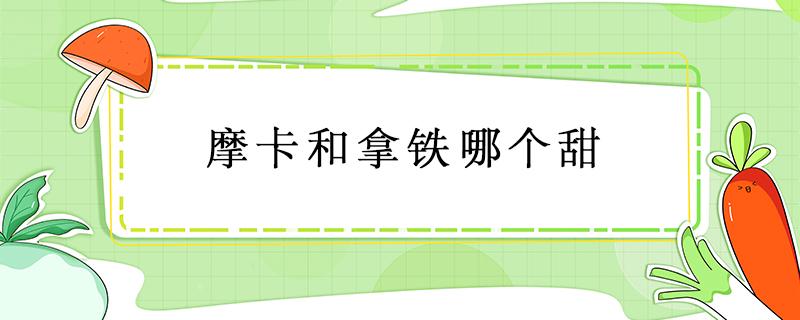 摩卡和拿铁哪个甜 摩卡甜一点还是拿铁甜一点