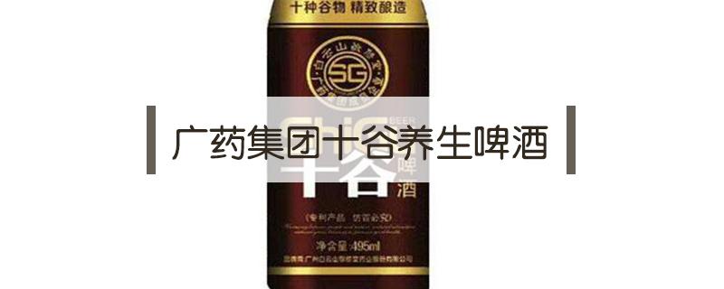 广药集团十谷养生啤酒（广药集团十谷养生啤酒功效）