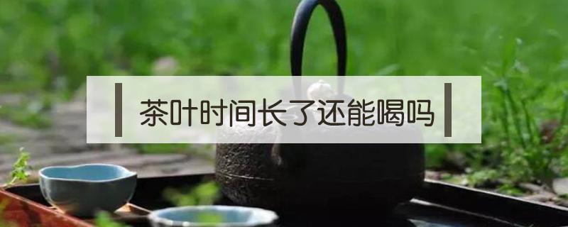 茶叶时间长了还能喝吗（茶叶时间久了能不能喝了）