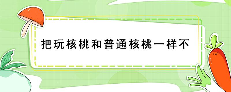 把玩核桃和普通核桃一样不 盘核桃是普通的核桃吗