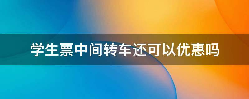 学生票中间转车还可以优惠吗 学生票中途转车可以优惠么