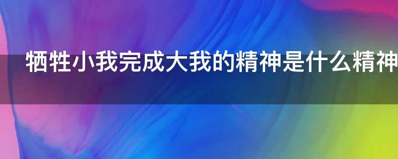 牺牲小我完成大我的精神是什么精神 牺牲小我完成大我的精神是什么精神对我们的影响