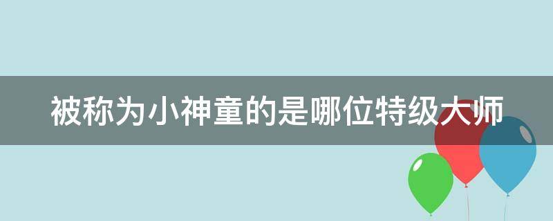 被称为小神童的是哪位特级大师 历史上小神童