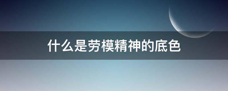 什么是劳模精神的底色（劳模精神主要体现）